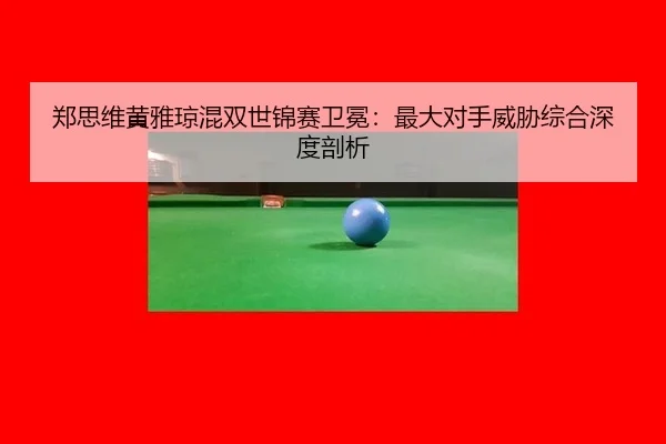 郑思维黄雅琼混双世锦赛卫冕：最大对手威胁综合深度剖析